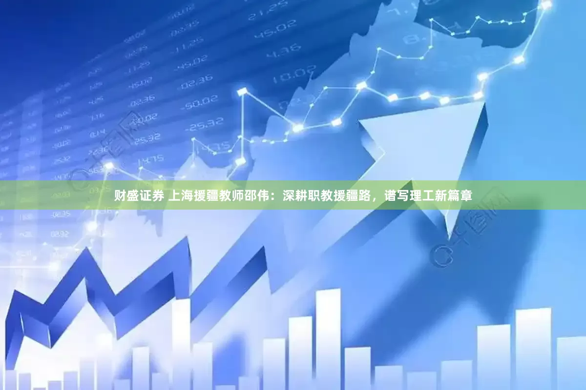 财盛证券 上海援疆教师邵伟：深耕职教援疆路，谱写理工新篇章