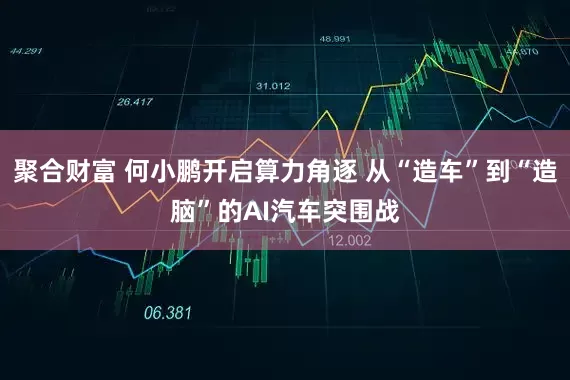 聚合财富 何小鹏开启算力角逐 从“造车”到“造脑”的AI汽车突围战