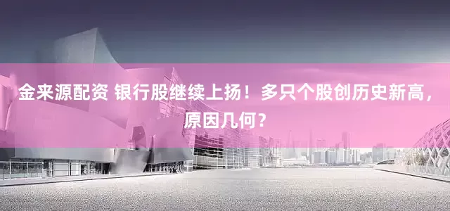 金来源配资 银行股继续上扬！多只个股创历史新高，原因几何？