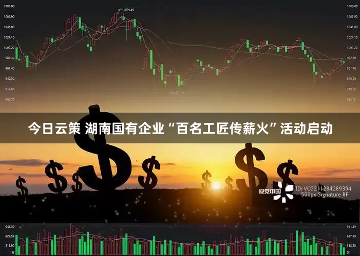 今日云策 湖南国有企业“百名工匠传薪火”活动启动