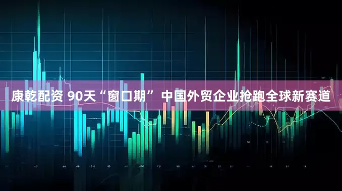 康乾配资 90天“窗口期” 中国外贸企业抢跑全球新赛道
