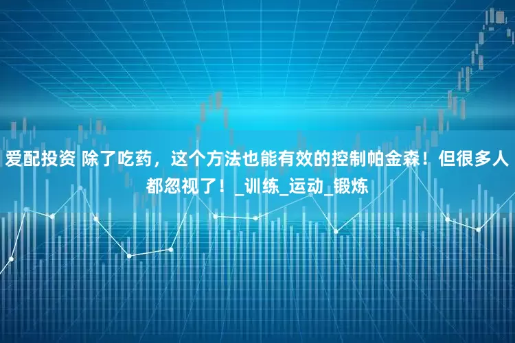 爱配投资 除了吃药，这个方法也能有效的控制帕金森！但很多人都忽视了！_训练_运动_锻炼