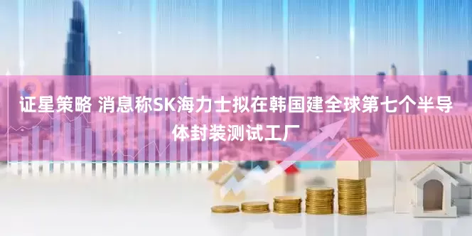 证星策略 消息称SK海力士拟在韩国建全球第七个半导体封装测试工厂
