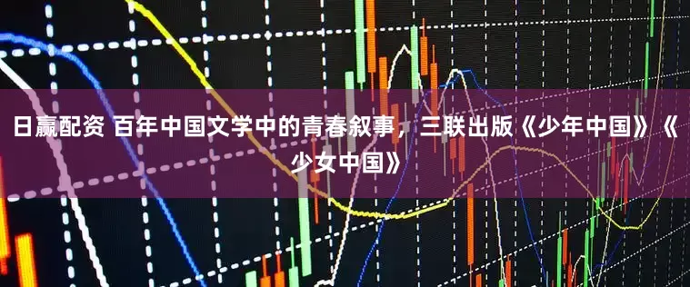 日赢配资 百年中国文学中的青春叙事，三联出版《少年中国》《少女中国》