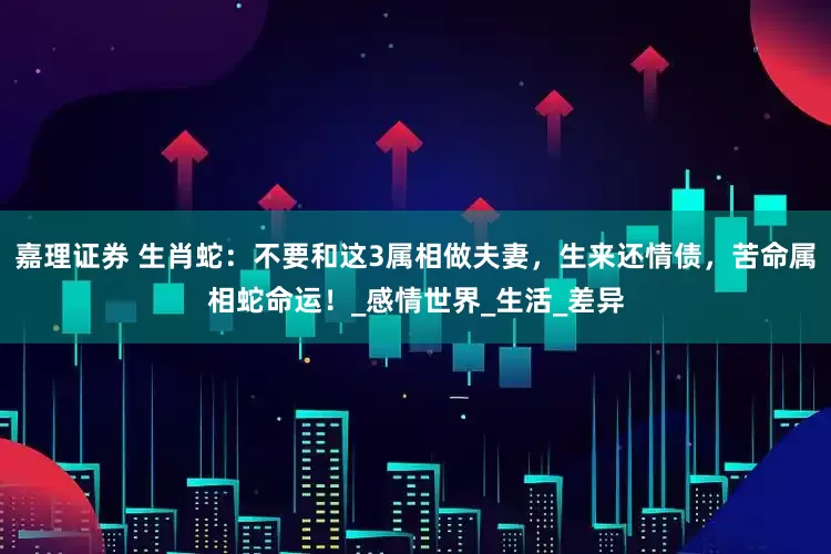 嘉理证券 生肖蛇：不要和这3属相做夫妻，生来还情债，苦命属相蛇命运！_感情世界_生活_差异