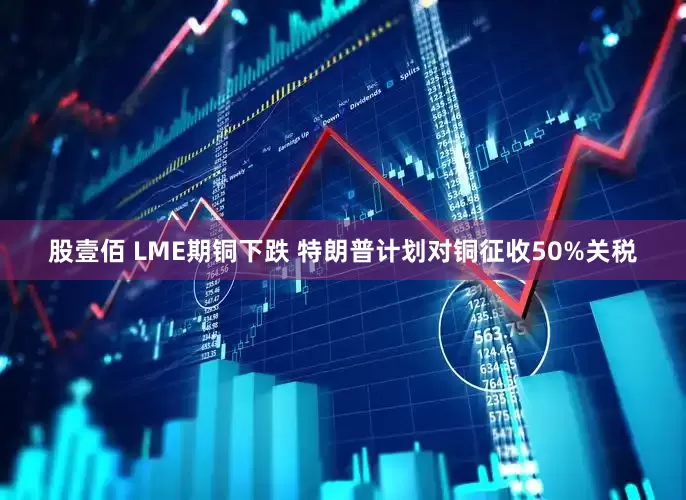 股壹佰 LME期铜下跌 特朗普计划对铜征收50%关税