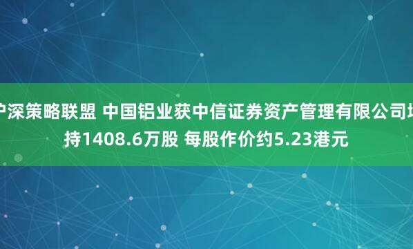 沪深策略联盟 中国铝业获中信证券资产管理有限公司增持1408.6万股 每股作价约5.23港元