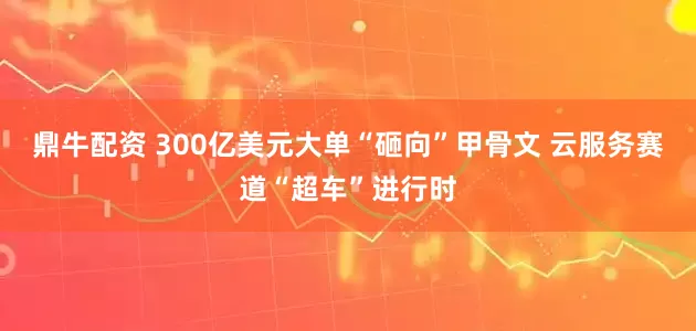 鼎牛配资 300亿美元大单“砸向”甲骨文 云服务赛道“超车”进行时