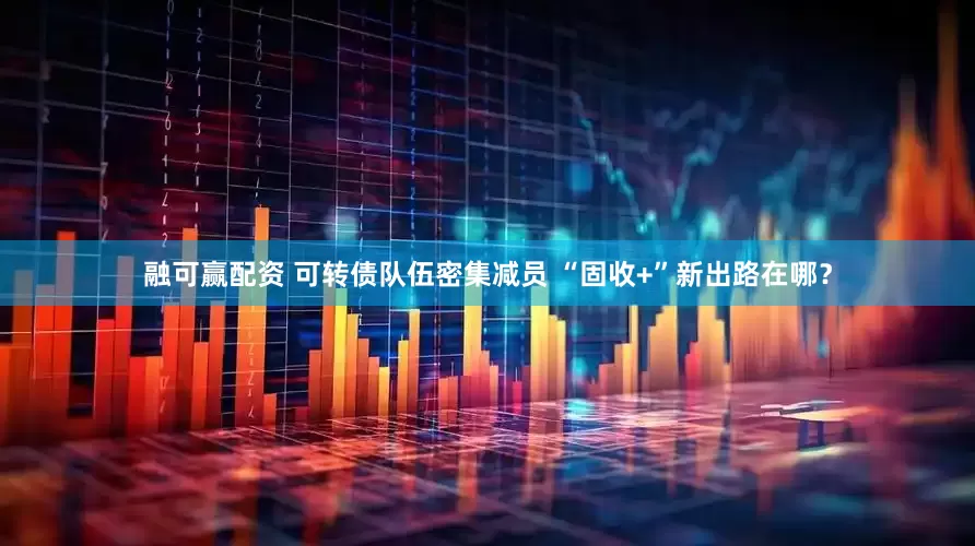 融可赢配资 可转债队伍密集减员 “固收+”新出路在哪？