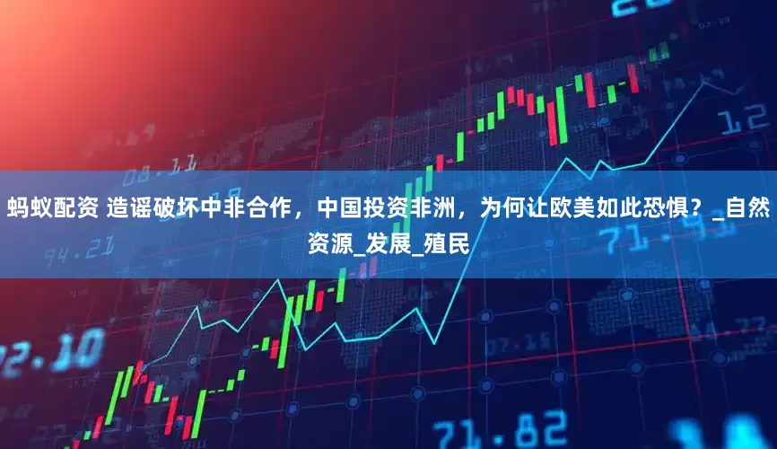 蚂蚁配资 造谣破坏中非合作，中国投资非洲，为何让欧美如此恐惧？_自然资源_发展_殖民