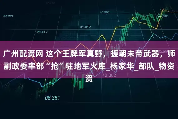广州配资网 这个王牌军真野，援朝未带武器，师副政委率部“抢”驻地军火库_杨家华_部队_物资