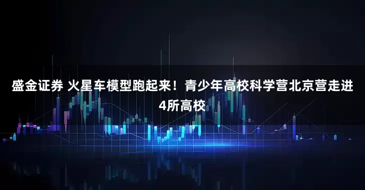 盛金证券 火星车模型跑起来！青少年高校科学营北京营走进4所高校