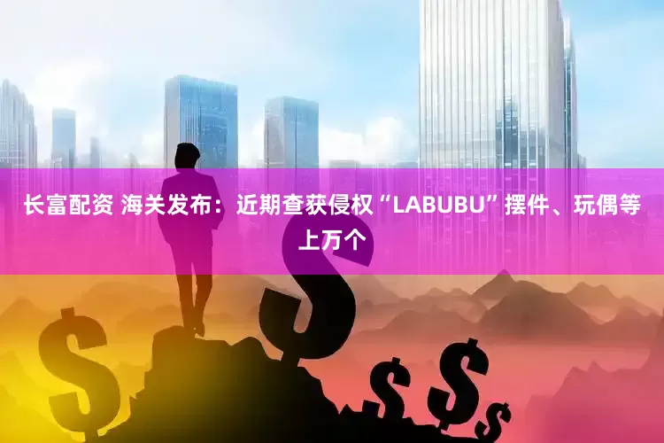 长富配资 海关发布：近期查获侵权“LABUBU”摆件、玩偶等上万个