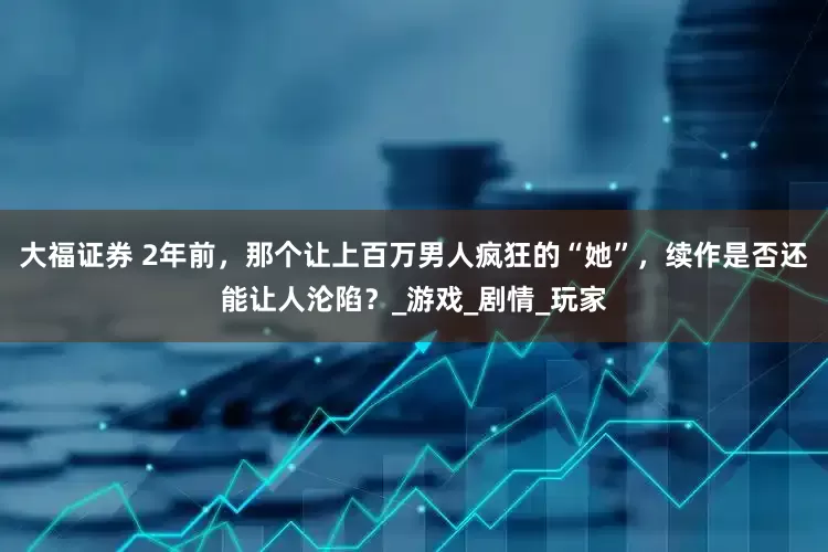 大福证券 2年前，那个让上百万男人疯狂的“她”，续作是否还能让人沦陷？_游戏_剧情_玩家
