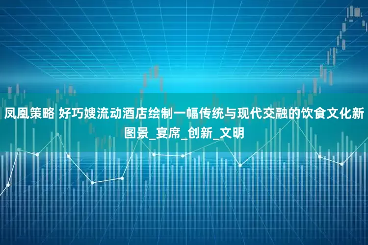 凤凰策略 好巧嫂流动酒店绘制一幅传统与现代交融的饮食文化新图景_宴席_创新_文明