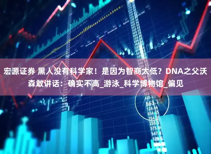宏源证券 黑人没有科学家！是因为智商太低？DNA之父沃森敢讲话：确实不高_游泳_科学博物馆_偏见