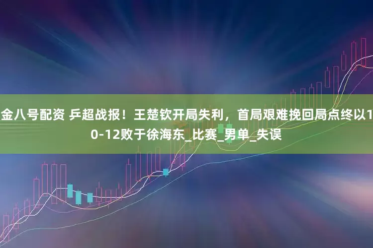 金八号配资 乒超战报！王楚钦开局失利，首局艰难挽回局点终以10-12败于徐海东_比赛_男单_失误