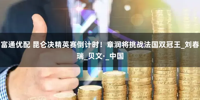 富通优配 昆仑决精英赛倒计时！章润将挑战法国双冠王_刘春瑞_贝文·_中国