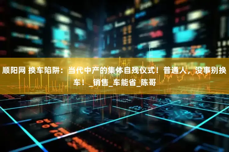 顺阳网 换车陷阱：当代中产的集体自残仪式！普通人，没事别换车！_销售_车能省_陈哥