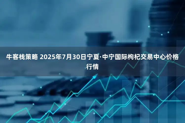 牛客栈策略 2025年7月30日宁夏·中宁国际枸杞交易中心价格行情