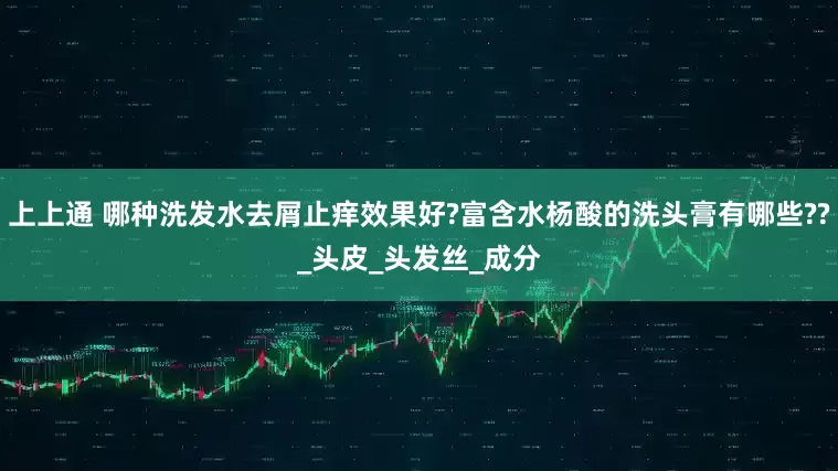 上上通 哪种洗发水去屑止痒效果好?富含水杨酸的洗头膏有哪些??_头皮_头发丝_成分