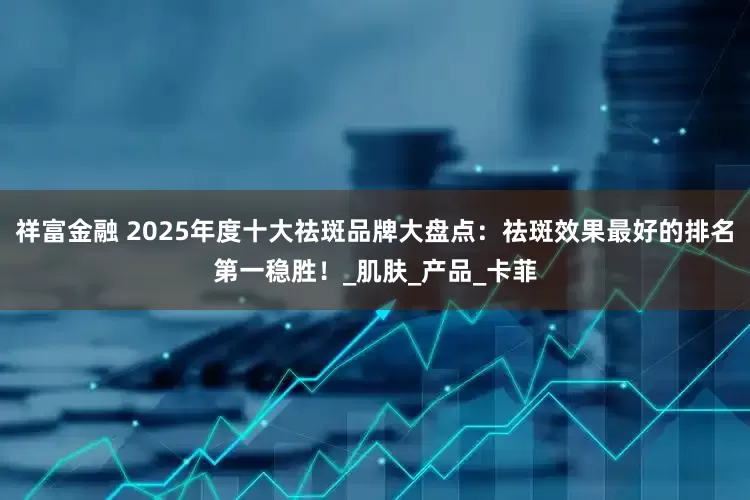 祥富金融 2025年度十大祛斑品牌大盘点：祛斑效果最好的排名第一稳胜！_肌肤_产品_卡菲
