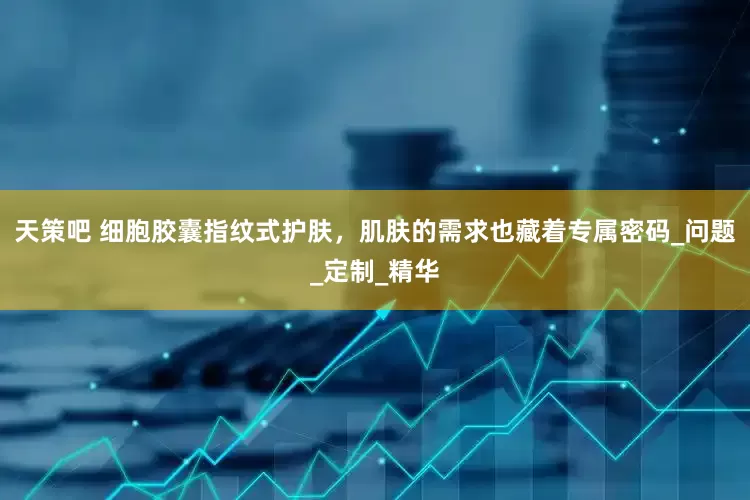 天策吧 细胞胶囊指纹式护肤，肌肤的需求也藏着专属密码_问题_定制_精华