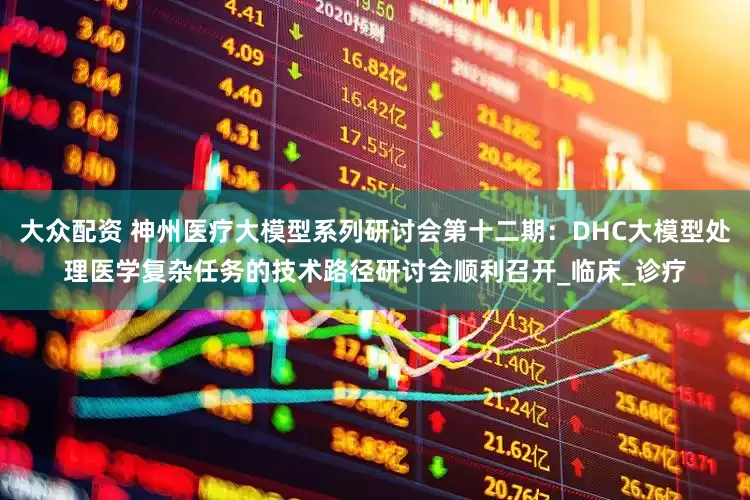 大众配资 神州医疗大模型系列研讨会第十二期：DHC大模型处理医学复杂任务的技术路径研讨会顺利召开_临床_诊疗