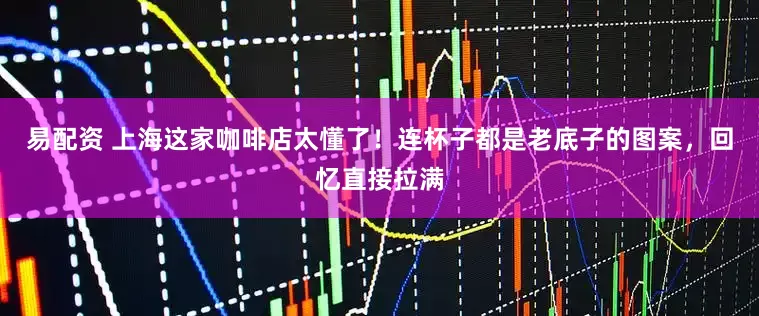 易配资 上海这家咖啡店太懂了！连杯子都是老底子的图案，回忆直接拉满