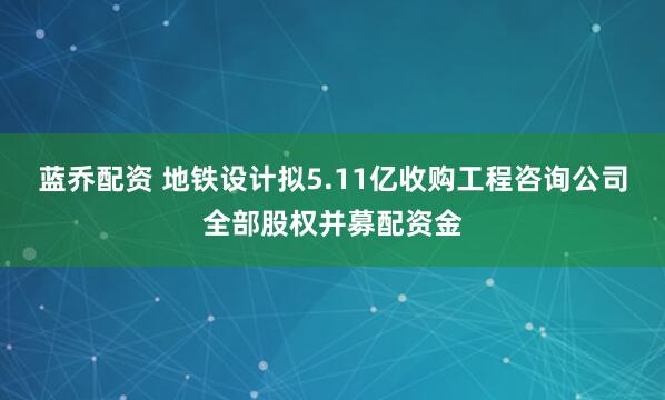 蓝乔配资 地铁设计拟5.11亿收购工程咨询公司全部股权并募配资金