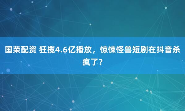 国荣配资 狂揽4.6亿播放，惊悚怪兽短剧在抖音杀疯了？
