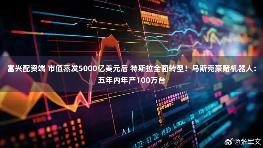 富兴配资端 市值蒸发5000亿美元后 特斯拉全面转型！马斯克豪赌机器人：五年内年产100万台