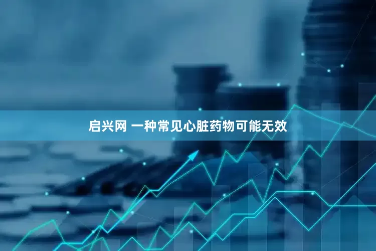 启兴网 一种常见心脏药物可能无效
