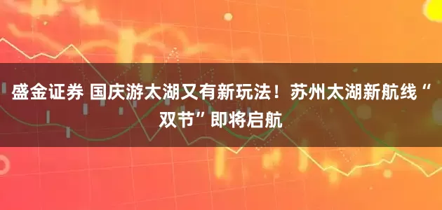 盛金证券 国庆游太湖又有新玩法！苏州太湖新航线“双节”即将启航