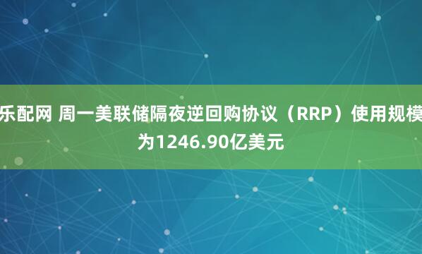 乐配网 周一美联储隔夜逆回购协议（RRP）使用规模为1246.90亿美元