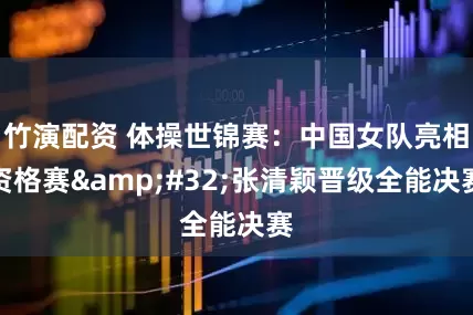 竹演配资 体操世锦赛：中国女队亮相资格赛&#32;张清颖晋级全能决赛
