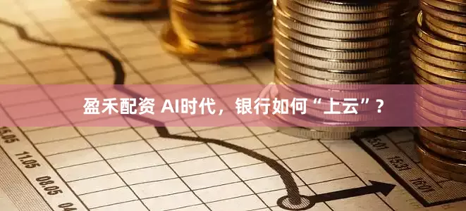 盈禾配资 AI时代,银行如何“上云”?