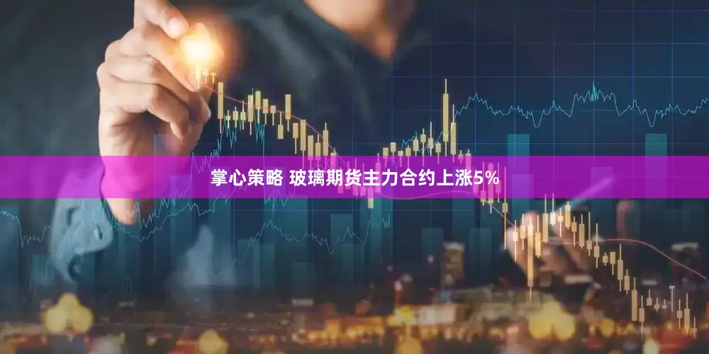 掌心策略 玻璃期货主力合约上涨5%
