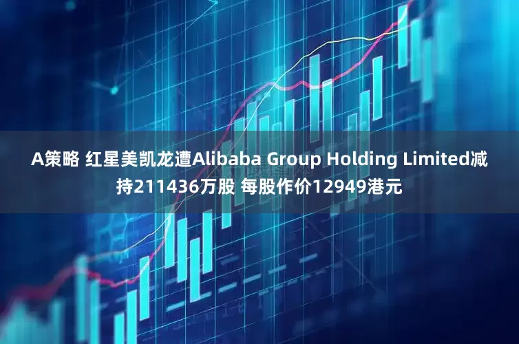 A策略 红星美凯龙遭Alibaba Group Holding Limited减持211436万股 每股作价12949港元