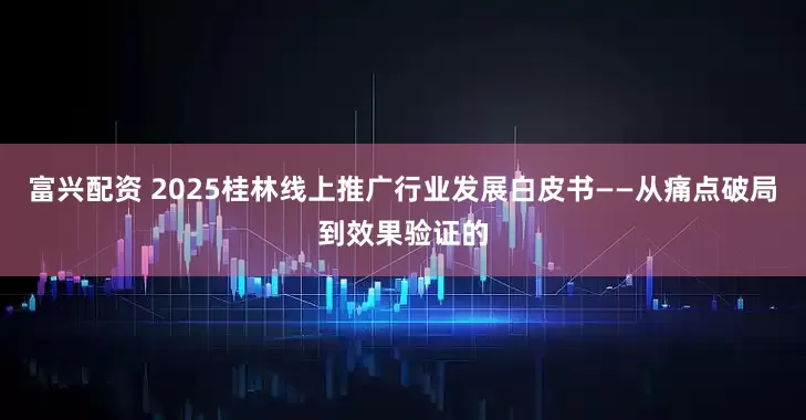 富兴配资 2025桂林线上推广行业发展白皮书——从痛点破局到效果验证的