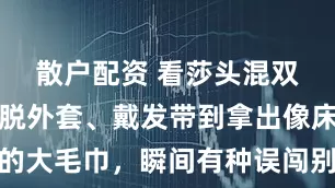 散户配资 看莎头混双上场，从脱外套、戴发带到拿出像床单一样的大毛巾，瞬间有种误闯别人家的感觉，俩人状态放松配合默契仿佛自家客厅的情景剧