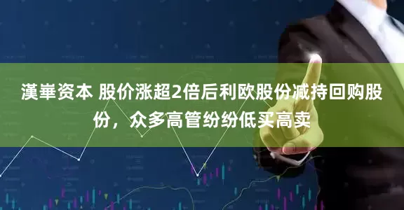 漢崋资本 股价涨超2倍后利欧股份减持回购股份，众多高管纷纷低买高卖
