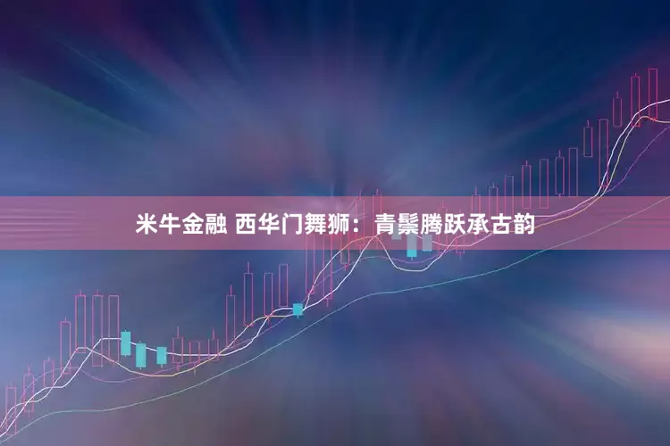 米牛金融 西华门舞狮：青鬃腾跃承古韵