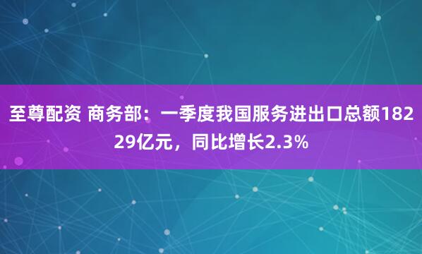 至尊配资 商务部：一季度我国服务进出口总额18229亿元，同比增长2.3%